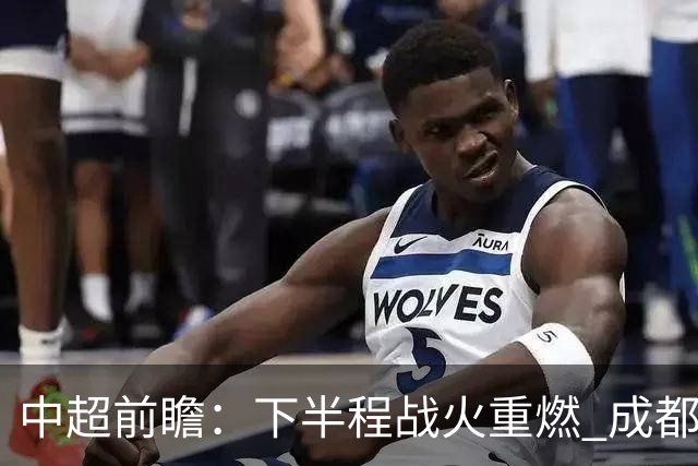中超前瞻：下半程战火重燃 成都剑指三分申花求反弹