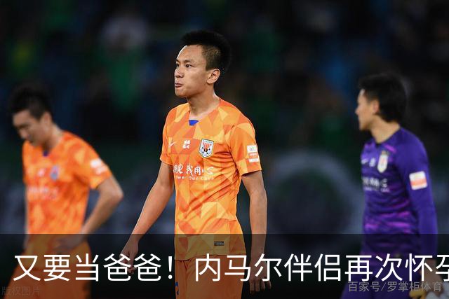 又要当爸爸！内马尔伴侣再次怀孕 两人将迎第三个女儿