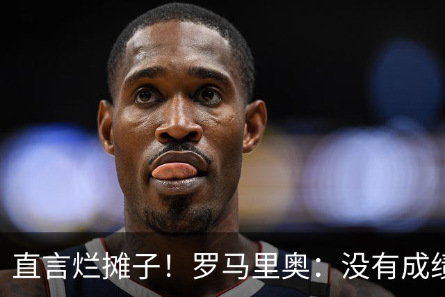 直言烂摊子！罗马里奥：没有成绩就续约？巴西出局安帅负很大责任